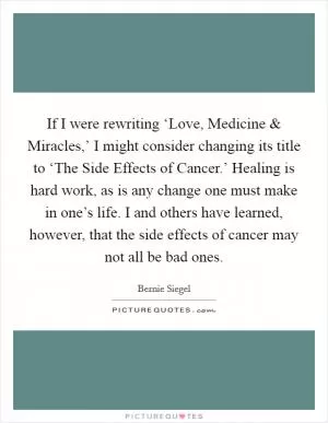 If I were rewriting ‘Love, Medicine and Miracles,’ I might consider changing its title to ‘The Side Effects of Cancer.’ Healing is hard work, as is any change one must make in one’s life. I and others have learned, however, that the side effects of cancer may not all be bad ones Picture Quote #1