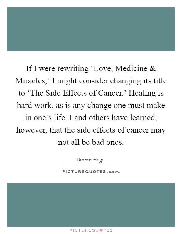 If I were rewriting ‘Love, Medicine and Miracles,' I might consider changing its title to ‘The Side Effects of Cancer.' Healing is hard work, as is any change one must make in one's life. I and others have learned, however, that the side effects of cancer may not all be bad ones. Picture Quote #1