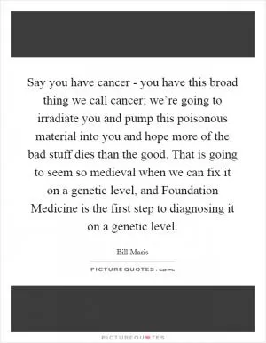 Say you have cancer - you have this broad thing we call cancer; we’re going to irradiate you and pump this poisonous material into you and hope more of the bad stuff dies than the good. That is going to seem so medieval when we can fix it on a genetic level, and Foundation Medicine is the first step to diagnosing it on a genetic level Picture Quote #1