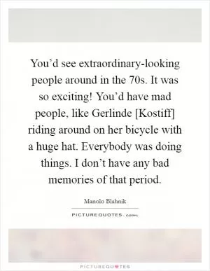 You’d see extraordinary-looking people around in the  70s. It was so exciting! You’d have mad people, like Gerlinde [Kostiff] riding around on her bicycle with a huge hat. Everybody was doing things. I don’t have any bad memories of that period Picture Quote #1
