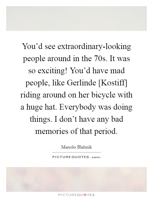 You'd see extraordinary-looking people around in the  70s. It was so exciting! You'd have mad people, like Gerlinde [Kostiff] riding around on her bicycle with a huge hat. Everybody was doing things. I don't have any bad memories of that period. Picture Quote #1
