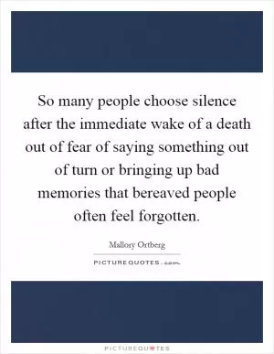 So many people choose silence after the immediate wake of a death out of fear of saying something out of turn or bringing up bad memories that bereaved people often feel forgotten Picture Quote #1