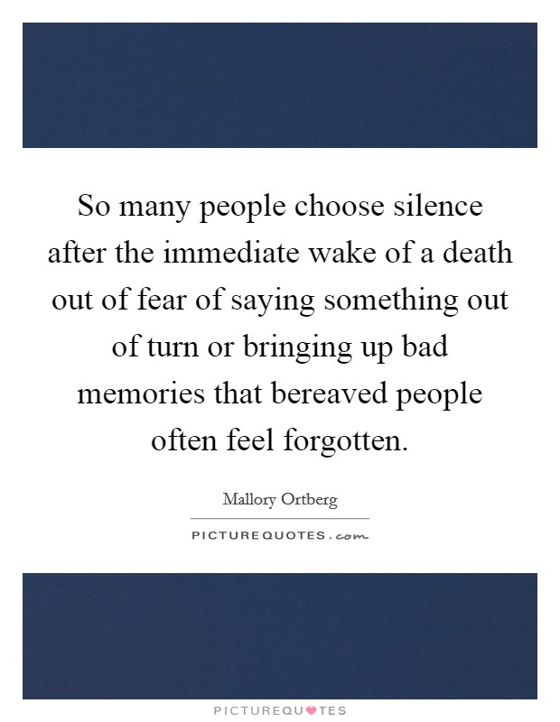 So many people choose silence after the immediate wake of a death out of fear of saying something out of turn or bringing up bad memories that bereaved people often feel forgotten. Picture Quote #1