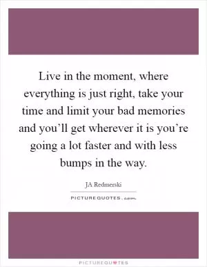Live in the moment, where everything is just right, take your time and limit your bad memories and you’ll get wherever it is you’re going a lot faster and with less bumps in the way Picture Quote #1