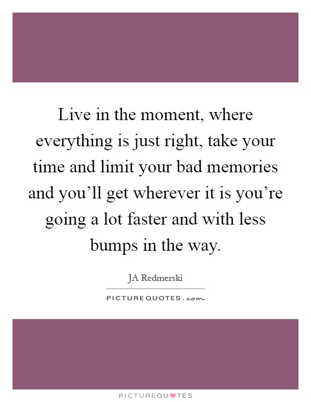 Live in the moment, where everything is just right, take your time and limit your bad memories and you'll get wherever it is you're going a lot faster and with less bumps in the way. Picture Quote #1