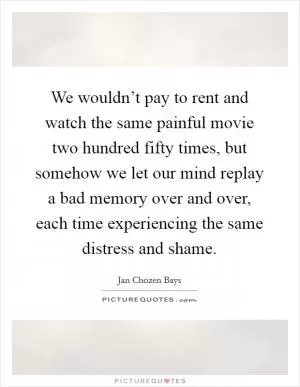We wouldn’t pay to rent and watch the same painful movie two hundred fifty times, but somehow we let our mind replay a bad memory over and over, each time experiencing the same distress and shame Picture Quote #1