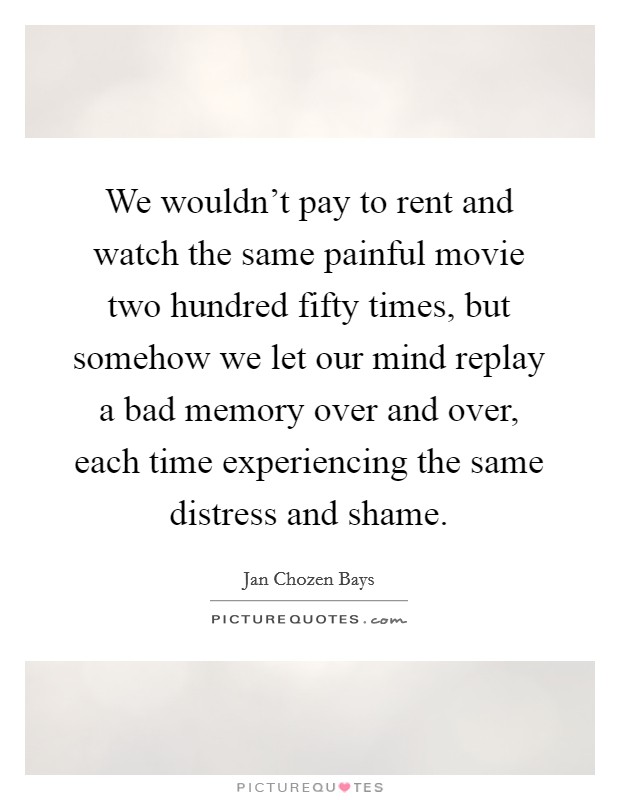 We wouldn't pay to rent and watch the same painful movie two hundred fifty times, but somehow we let our mind replay a bad memory over and over, each time experiencing the same distress and shame. Picture Quote #1
