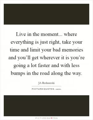 Live in the moment... where everything is just right, take your time and limit your bad memories and you’ll get wherever it is you’re going a lot faster and with less bumps in the road along the way Picture Quote #1