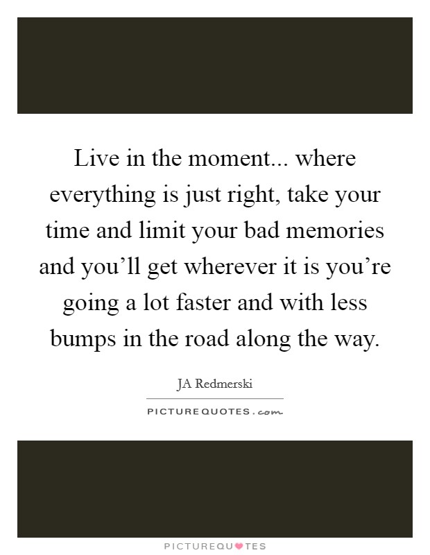 Live in the moment... where everything is just right, take your time and limit your bad memories and you'll get wherever it is you're going a lot faster and with less bumps in the road along the way. Picture Quote #1