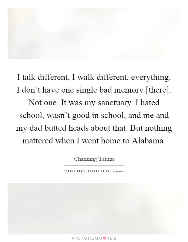 I talk different, I walk different, everything. I don't have one single bad memory [there]. Not one. It was my sanctuary. I hated school, wasn't good in school, and me and my dad butted heads about that. But nothing mattered when I went home to Alabama. Picture Quote #1