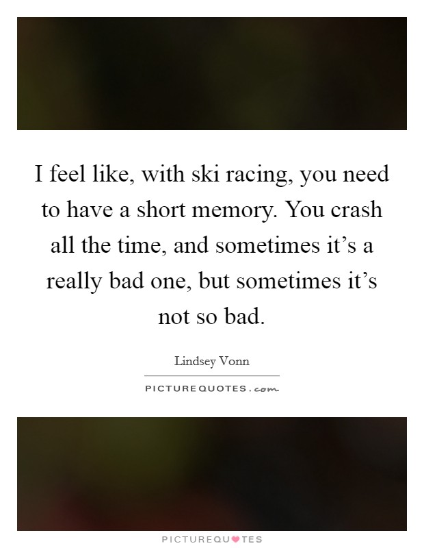 I feel like, with ski racing, you need to have a short memory. You crash all the time, and sometimes it's a really bad one, but sometimes it's not so bad. Picture Quote #1