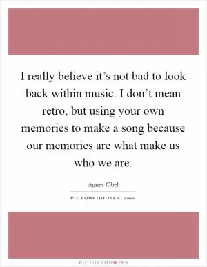 I really believe it’s not bad to look back within music. I don’t mean retro, but using your own memories to make a song because our memories are what make us who we are Picture Quote #1