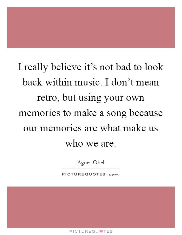 I really believe it's not bad to look back within music. I don't mean retro, but using your own memories to make a song because our memories are what make us who we are. Picture Quote #1