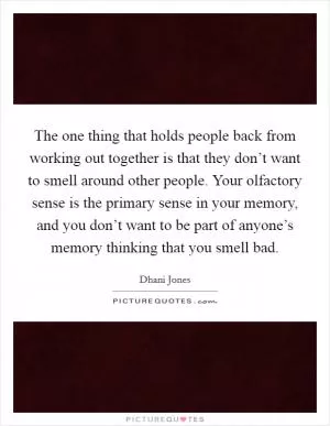 The one thing that holds people back from working out together is that they don’t want to smell around other people. Your olfactory sense is the primary sense in your memory, and you don’t want to be part of anyone’s memory thinking that you smell bad Picture Quote #1
