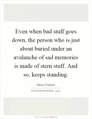 Even when bad stuff goes down, the person who is just about buried under an avalanche of sad memories is made of stern stuff. And so, keeps standing Picture Quote #1