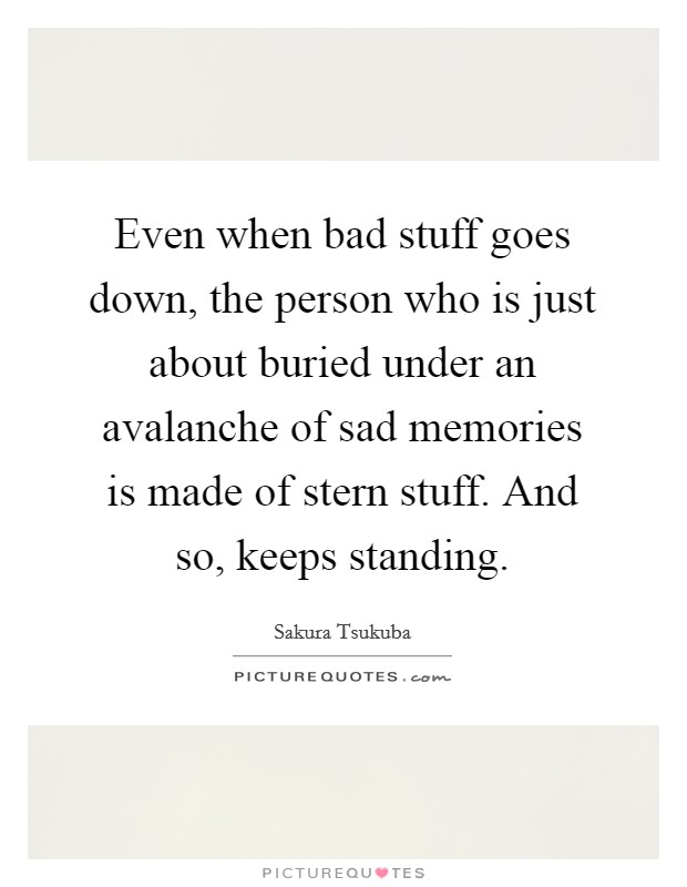 Even when bad stuff goes down, the person who is just about buried under an avalanche of sad memories is made of stern stuff. And so, keeps standing. Picture Quote #1