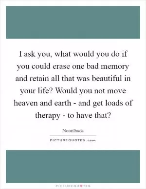 I ask you, what would you do if you could erase one bad memory and retain all that was beautiful in your life? Would you not move heaven and earth - and get loads of therapy - to have that? Picture Quote #1