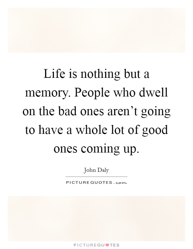 Life is nothing but a memory. People who dwell on the bad ones aren't going to have a whole lot of good ones coming up. Picture Quote #1