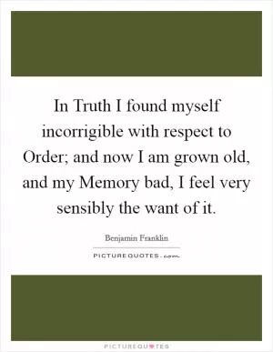In Truth I found myself incorrigible with respect to Order; and now I am grown old, and my Memory bad, I feel very sensibly the want of it Picture Quote #1