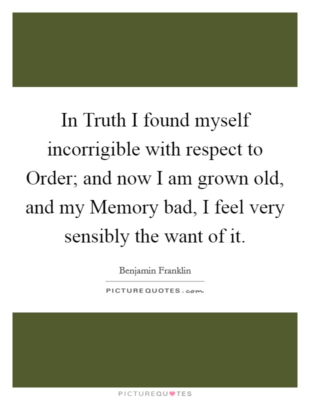 In Truth I found myself incorrigible with respect to Order; and now I am grown old, and my Memory bad, I feel very sensibly the want of it. Picture Quote #1