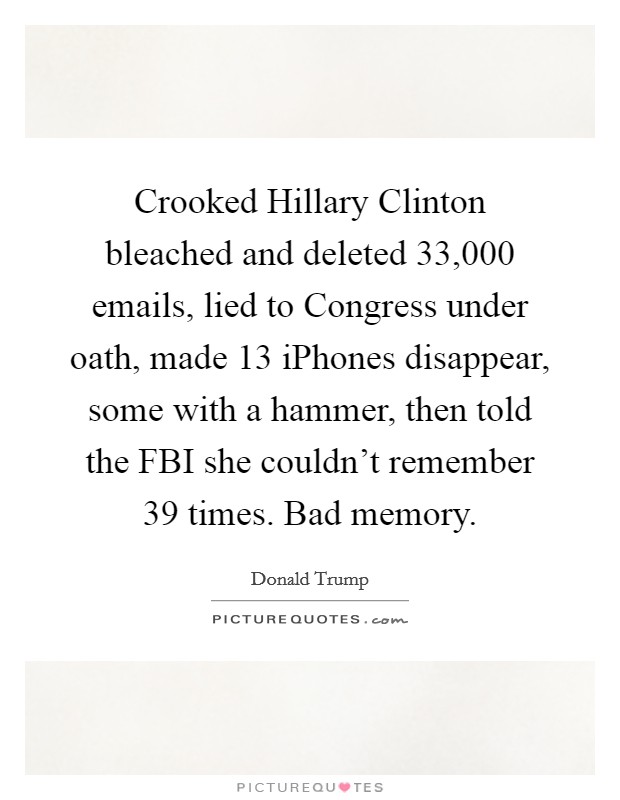 Crooked Hillary Clinton bleached and deleted 33,000 emails, lied to Congress under oath, made 13 iPhones disappear, some with a hammer, then told the FBI she couldn't remember 39 times. Bad memory. Picture Quote #1