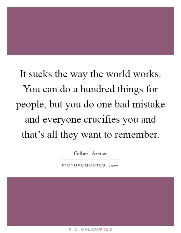 It sucks the way the world works. You can do a hundred things for people, but you do one bad mistake and everyone crucifies you and that's all they want to remember. Picture Quote #1