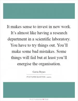 It makes sense to invest in new work. It’s almost like having a research department in a scientific laboratory. You have to try things out. You’ll make some bad mistakes. Some things will fail but at least you’ll energise the organisation Picture Quote #1