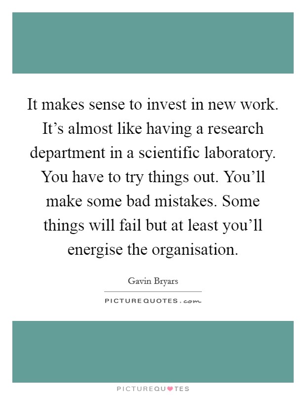 It makes sense to invest in new work. It's almost like having a research department in a scientific laboratory. You have to try things out. You'll make some bad mistakes. Some things will fail but at least you'll energise the organisation. Picture Quote #1