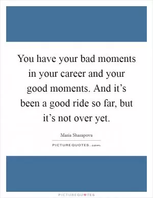 You have your bad moments in your career and your good moments. And it’s been a good ride so far, but it’s not over yet Picture Quote #1