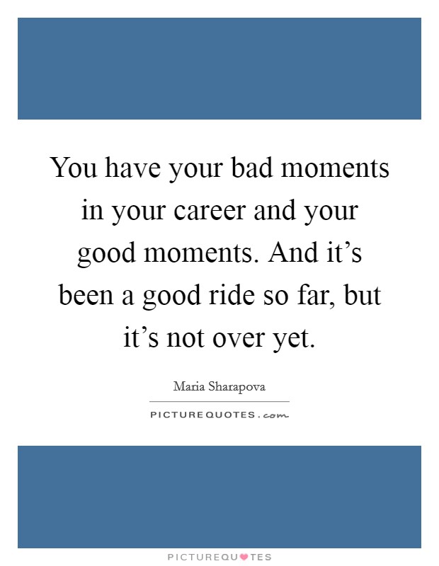 You have your bad moments in your career and your good moments. And it's been a good ride so far, but it's not over yet. Picture Quote #1