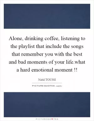 Alone, drinking coffee, listening to the playlist that include the songs that remember you with the best and bad moments of your life.what a hard emotional moment !! Picture Quote #1