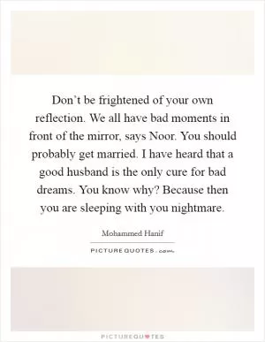 Don’t be frightened of your own reflection. We all have bad moments in front of the mirror, says Noor. You should probably get married. I have heard that a good husband is the only cure for bad dreams. You know why? Because then you are sleeping with you nightmare Picture Quote #1