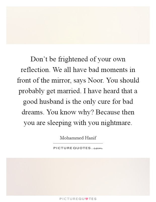 Don't be frightened of your own reflection. We all have bad moments in front of the mirror, says Noor. You should probably get married. I have heard that a good husband is the only cure for bad dreams. You know why? Because then you are sleeping with you nightmare. Picture Quote #1