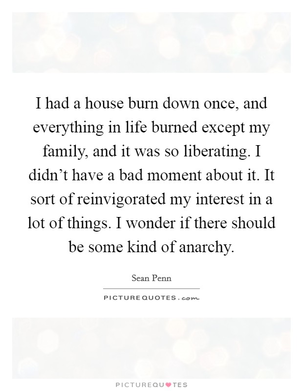 I had a house burn down once, and everything in life burned except my family, and it was so liberating. I didn't have a bad moment about it. It sort of reinvigorated my interest in a lot of things. I wonder if there should be some kind of anarchy. Picture Quote #1