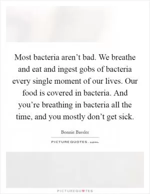 Most bacteria aren’t bad. We breathe and eat and ingest gobs of bacteria every single moment of our lives. Our food is covered in bacteria. And you’re breathing in bacteria all the time, and you mostly don’t get sick Picture Quote #1