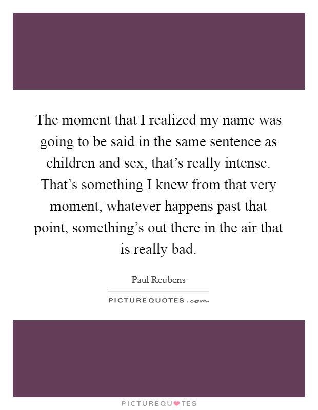 The moment that I realized my name was going to be said in the same sentence as children and sex, that's really intense. That's something I knew from that very moment, whatever happens past that point, something's out there in the air that is really bad. Picture Quote #1