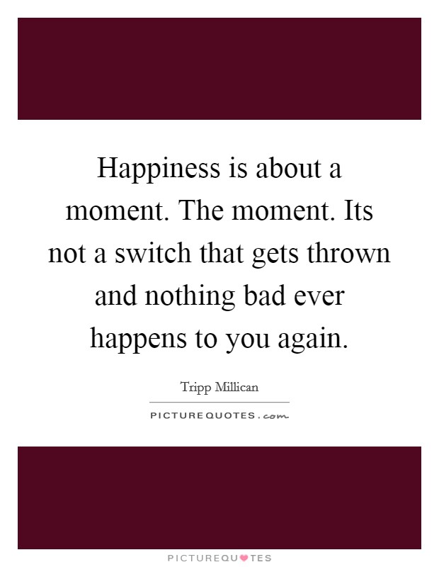 Happiness is about a moment. The moment. Its not a switch that gets thrown and nothing bad ever happens to you again. Picture Quote #1