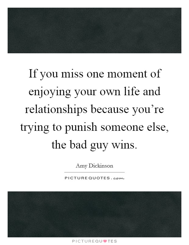 If you miss one moment of enjoying your own life and relationships because you're trying to punish someone else, the bad guy wins. Picture Quote #1