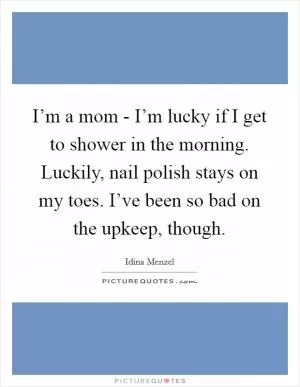 I’m a mom - I’m lucky if I get to shower in the morning. Luckily, nail polish stays on my toes. I’ve been so bad on the upkeep, though Picture Quote #1