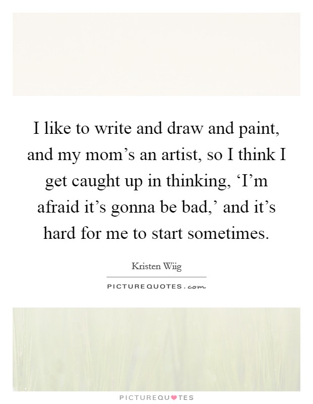 I like to write and draw and paint, and my mom's an artist, so I think I get caught up in thinking, ‘I'm afraid it's gonna be bad,' and it's hard for me to start sometimes. Picture Quote #1