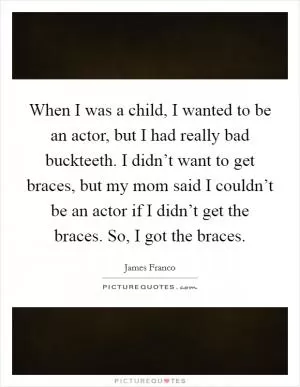 When I was a child, I wanted to be an actor, but I had really bad buckteeth. I didn’t want to get braces, but my mom said I couldn’t be an actor if I didn’t get the braces. So, I got the braces Picture Quote #1