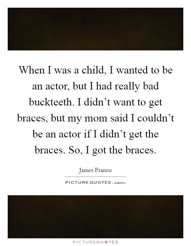 When I was a child, I wanted to be an actor, but I had really bad buckteeth. I didn't want to get braces, but my mom said I couldn't be an actor if I didn't get the braces. So, I got the braces. Picture Quote #1