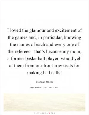 I loved the glamour and excitement of the games and, in particular, knowing the names of each and every one of the referees - that’s because my mom, a former basketball player, would yell at them from our front-row seats for making bad calls! Picture Quote #1