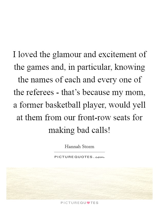 I loved the glamour and excitement of the games and, in particular, knowing the names of each and every one of the referees - that's because my mom, a former basketball player, would yell at them from our front-row seats for making bad calls! Picture Quote #1