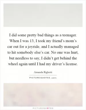 I did some pretty bad things as a teenager. When I was 13, I took my friend’s mom’s car out for a joyride, and I actually managed to hit somebody else’s car. No one was hurt, but needless to say, I didn’t get behind the wheel again until I had my driver’s license Picture Quote #1