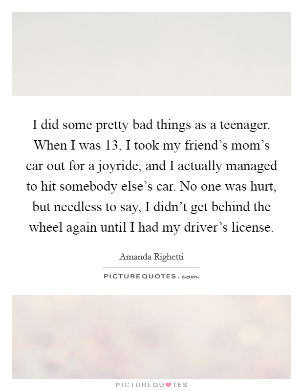 I did some pretty bad things as a teenager. When I was 13, I took my friend's mom's car out for a joyride, and I actually managed to hit somebody else's car. No one was hurt, but needless to say, I didn't get behind the wheel again until I had my driver's license. Picture Quote #1