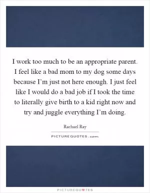 I work too much to be an appropriate parent. I feel like a bad mom to my dog some days because I’m just not here enough. I just feel like I would do a bad job if I took the time to literally give birth to a kid right now and try and juggle everything I’m doing Picture Quote #1