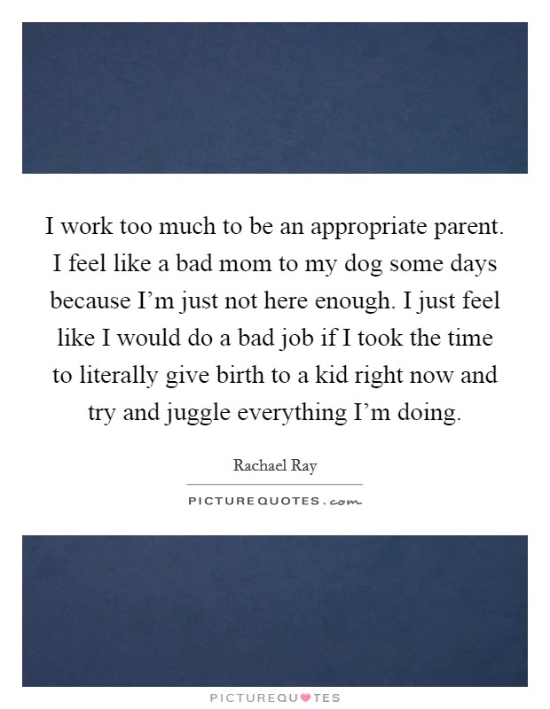 I work too much to be an appropriate parent. I feel like a bad mom to my dog some days because I'm just not here enough. I just feel like I would do a bad job if I took the time to literally give birth to a kid right now and try and juggle everything I'm doing. Picture Quote #1