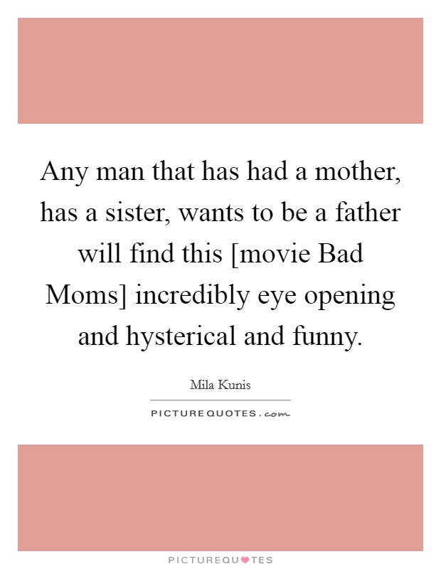 Any man that has had a mother, has a sister, wants to be a father will find this [movie Bad Moms] incredibly eye opening and hysterical and funny. Picture Quote #1