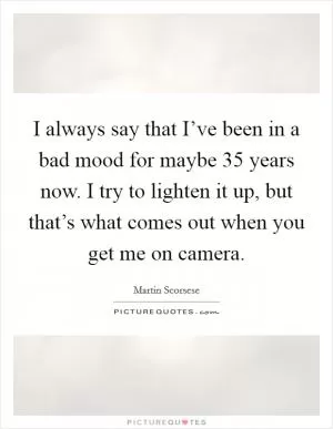 I always say that I’ve been in a bad mood for maybe 35 years now. I try to lighten it up, but that’s what comes out when you get me on camera Picture Quote #1